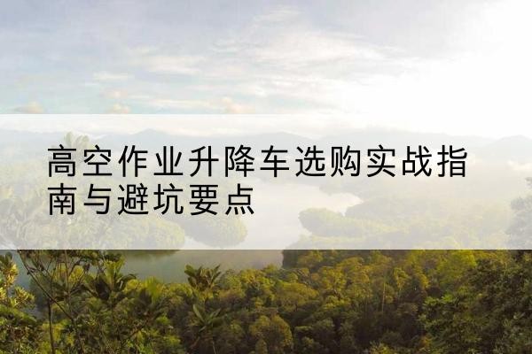 武川升降车怎么选-高空作业升降车选购实战指南与避坑要点