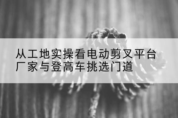 武川电动剪叉升降平台厂家-从工地实操看电动剪叉平台厂家与登高车挑选门道