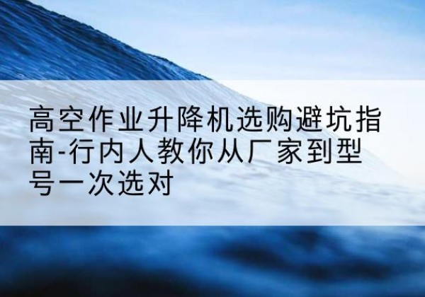 武川升降平台厂家-高空作业升降机选购避坑指南-行内人教你从厂家到型号一次选对