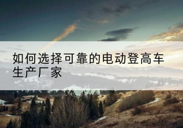 武川电动登高车厂家-如何选择可靠的电动登高车生产厂家