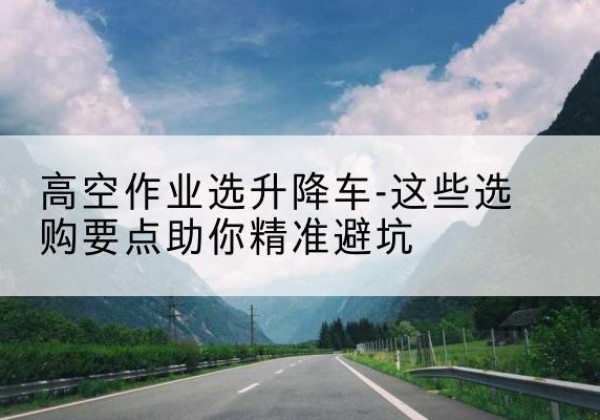 武川升降车厂家-高空作业选升降车-这些选购要点助你*避坑
