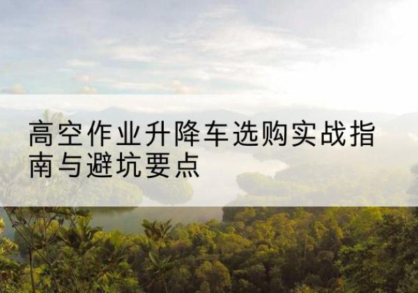 武川升降车怎么选-高空作业升降车选购实战指南与避坑要点