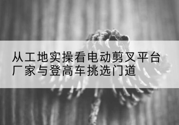 武川电动剪叉升降平台厂家-从工地实操看电动剪叉平台厂家与登高车挑选门道