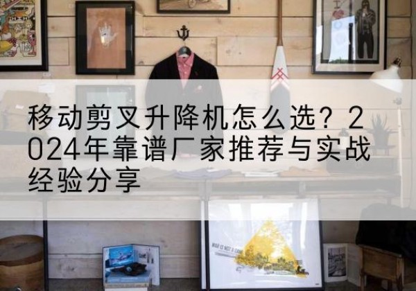 武川升降平台厂家推荐-移动剪叉升降机怎么选？2024年靠谱厂家推荐与实战经验分享